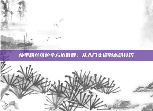 快手粉丝维护全方位教程:从入门实操到高阶技巧