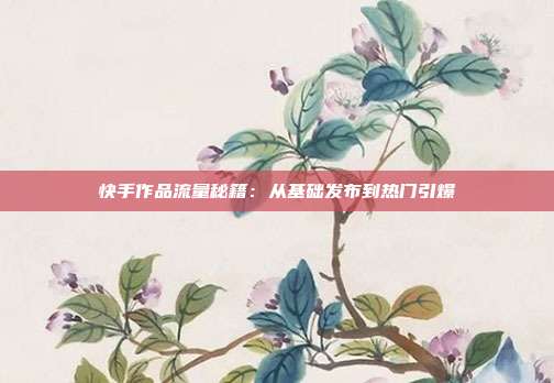 快手作品流量秘籍：从基础发布到热门引爆