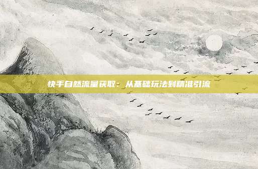 快手自然流量获取：从基础玩法到精准引流