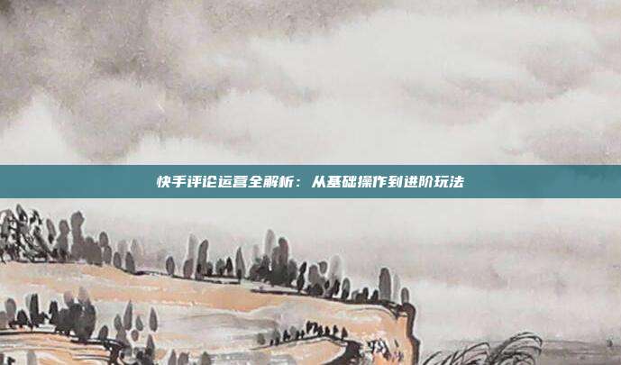 快手评论运营全解析:从基础操作到进阶玩法