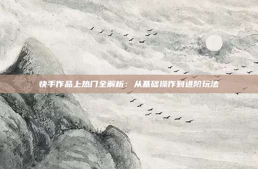 快手作品上热门全解析:从基础操作到进阶玩法