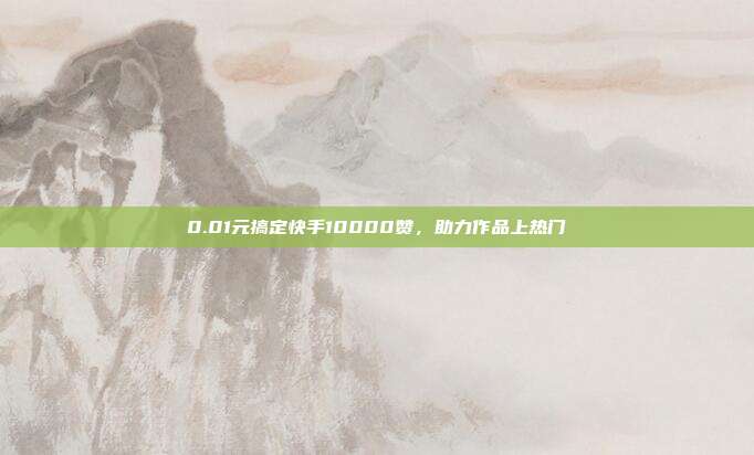 0.01元搞定快手10000赞，助力作品上热门