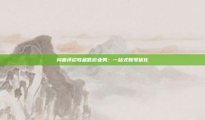 抖音评论收藏低价业务：一站式账号优化