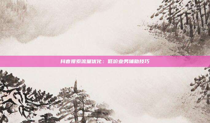 抖音搜索流量优化：低价业务辅助技巧