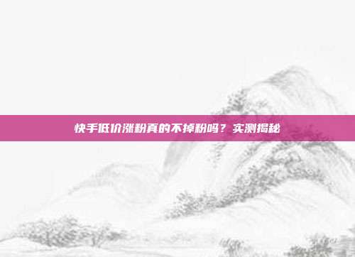 快手低价涨粉真的不掉粉吗?实测揭秘