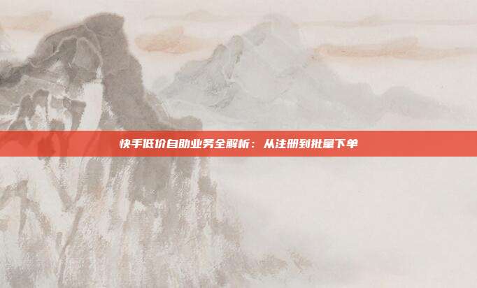 快手低价自助业务全解析:从注册到批量下单