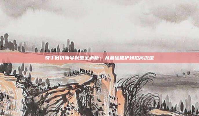 快手低价账号权重全解析:从基础维护到拉高流量