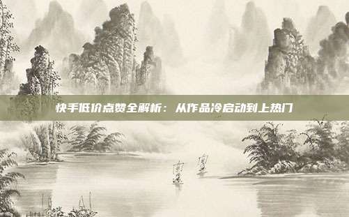 快手低价点赞全解析:从作品冷启动到上热门
