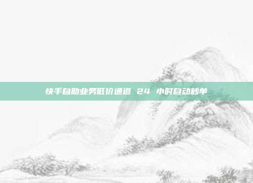快手自助业务低价通道 24 小时自动秒单