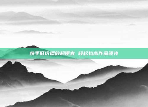 快手低价播放超便宜 轻松拉高作品曝光