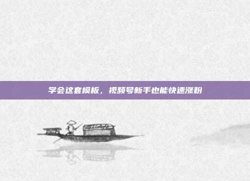 学会这套模板,视频号新手也能快速涨粉