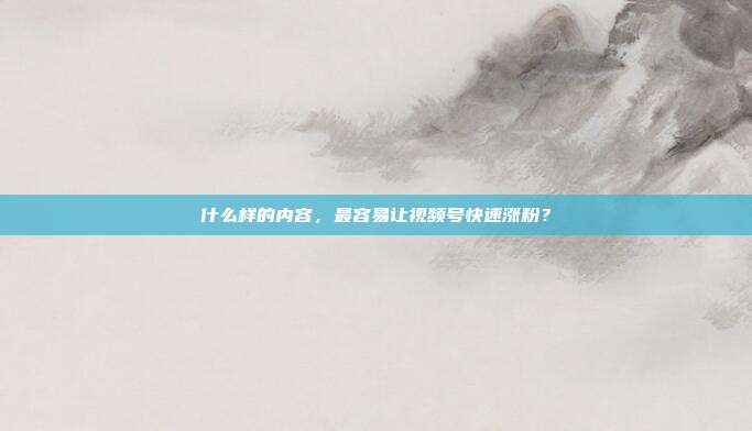 什么样的内容,最容易让视频号快速涨粉?