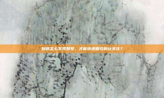 到底怎么发视频号，才能快速吸引粉丝关注？