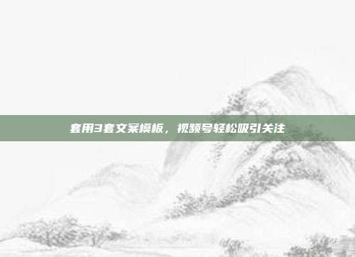 套用3套文案模板，视频号轻松吸引关注
