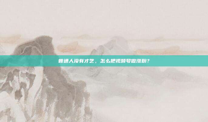 普通人没有才艺，怎么把视频号做涨粉？