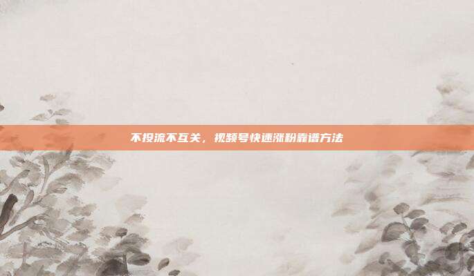 不投流不互关,视频号快速涨粉靠谱方法