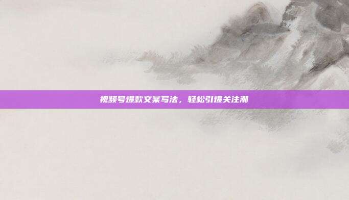 视频号爆款文案写法，轻松引爆关注潮