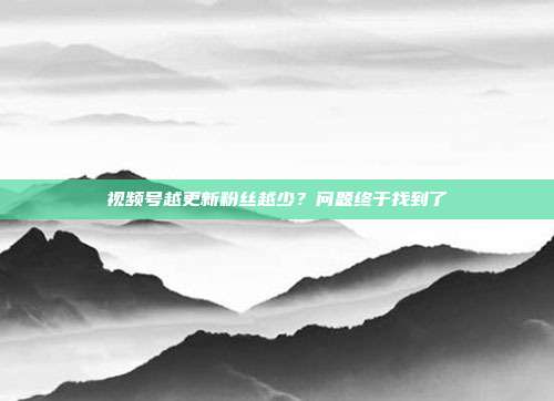视频号越更新粉丝越少？问题终于找到了