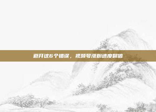 避开这6个错误，视频号涨粉速度翻倍