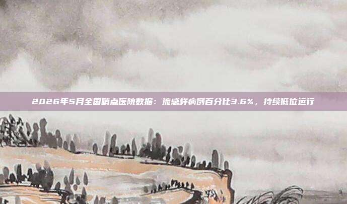 2026年5月全国哨点医院数据：流感样病例百分比3.6%，持续低位运行