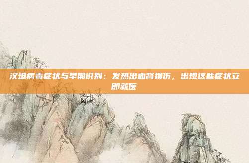 汉坦病毒症状与早期识别：发热出血肾损伤，出现这些症状立即就医