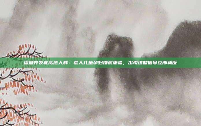 流感并发症高危人群：老人儿童孕妇慢病患者，出现这些信号立即就医