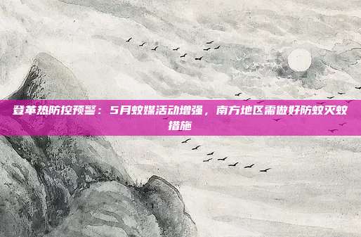 登革热防控预警：5月蚊媒活动增强，南方地区需做好防蚊灭蚊措施