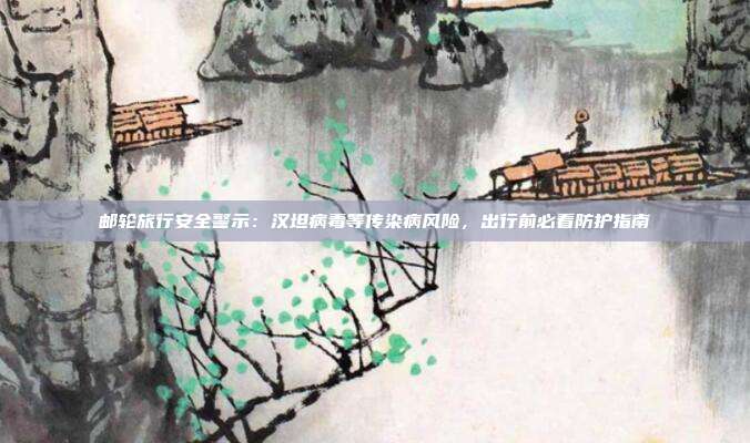 邮轮旅行安全警示:汉坦病毒等传染病风险,出行前必看防护指南