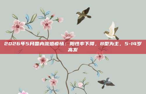 2026年5月国内流感疫情:阳性率下降,B型为主,5-14岁高发