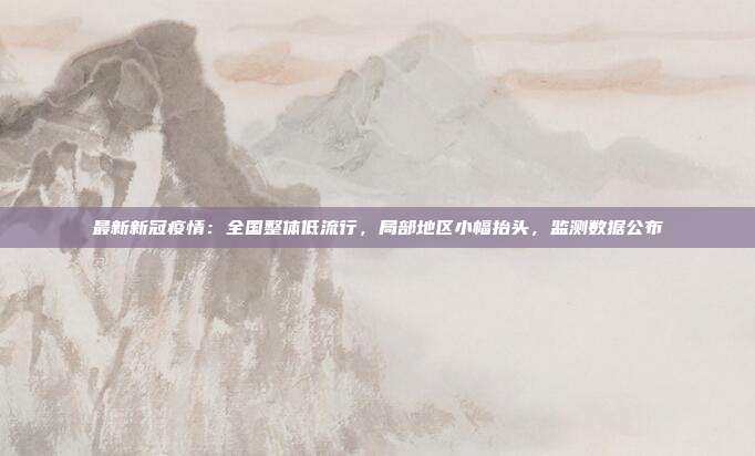 最新新冠疫情:全国整体低流行,局部地区小幅抬头,监测数据公布
