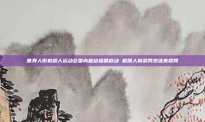 世界人形机器人运动会国内首站福鼎启动 机器人制茶秀绝活央视网