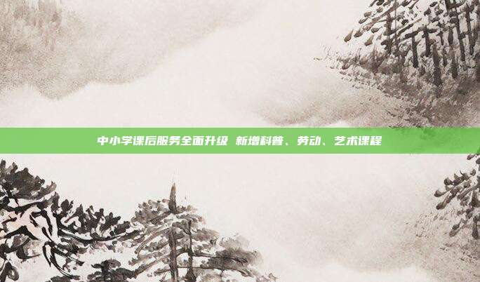中小学课后服务全面升级 新增科普、劳动、艺术课程