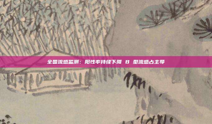 全国流感监测：阳性率持续下降 B 型流感占主导