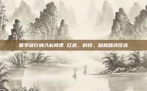 研学旅行纳入必修课 红色、科技、自然路线任选