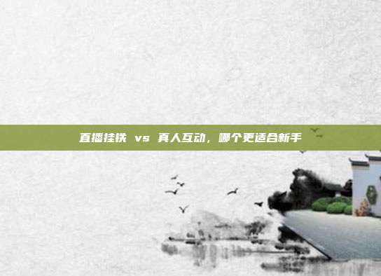 直播挂铁 vs 真人互动,哪个更适合新手