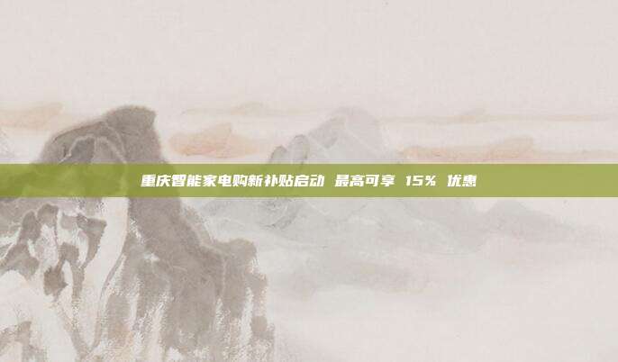 重庆智能家电购新补贴启动 最高可享 15% 优惠
