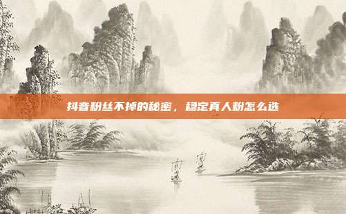 抖音粉丝不掉的秘密，稳定真人粉怎么选