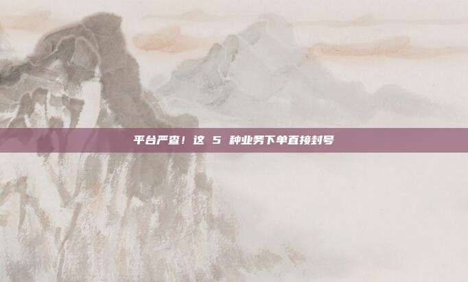 平台严查!这 5 种业务下单直接封号