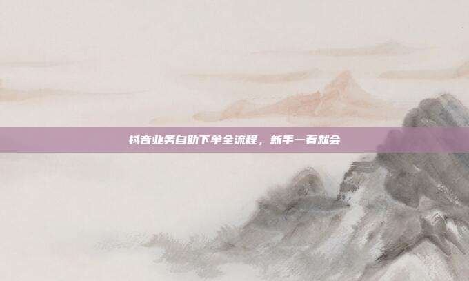抖音业务自助下单全流程,新手一看就会