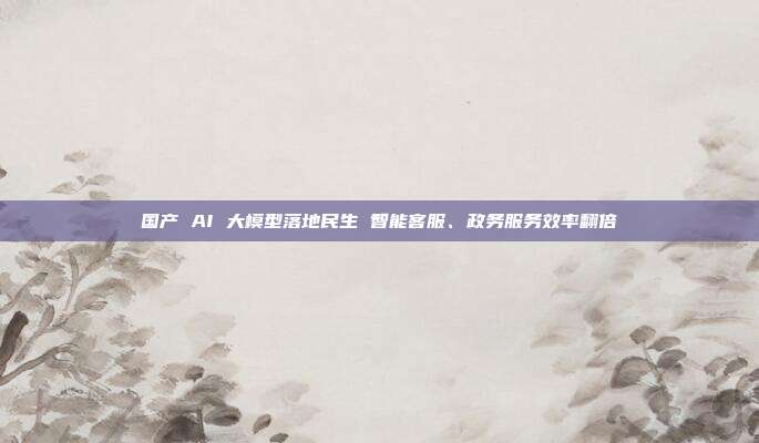 国产 AI 大模型落地民生 智能客服、政务服务效率翻倍