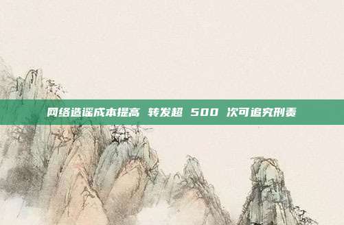 网络造谣成本提高 转发超 500 次可追究刑责