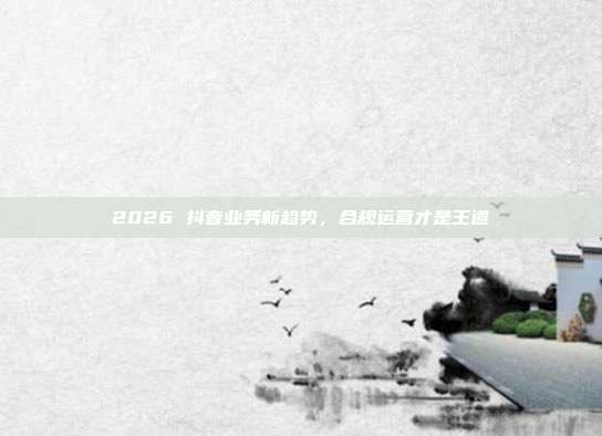 2026 抖音业务新趋势,合规运营才是王道