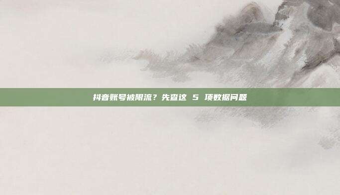 抖音账号被限流?先查这 5 项数据问题