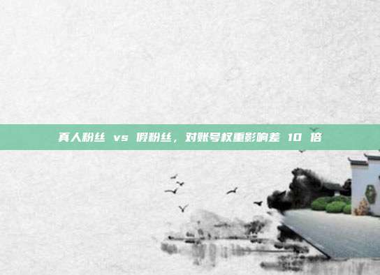 真人粉丝 vs 假粉丝,对账号权重影响差 10 倍