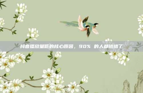抖音播放量低的核心原因,90% 的人都搞错了