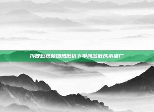 抖音短视频加热低价下单网站低成本推广