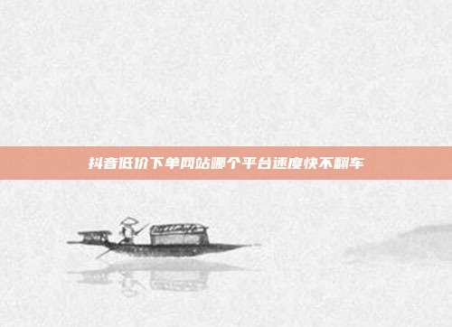 抖音低价下单网站哪个平台速度快不翻车