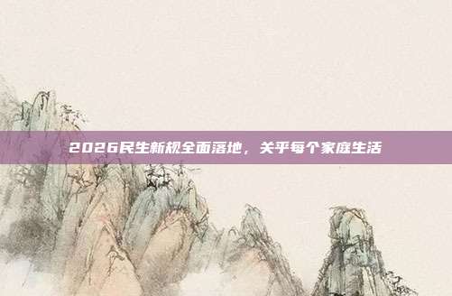 2026民生新规全面落地,关乎每个家庭生活