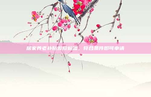 居家养老补贴发放标准,符合条件即可申请