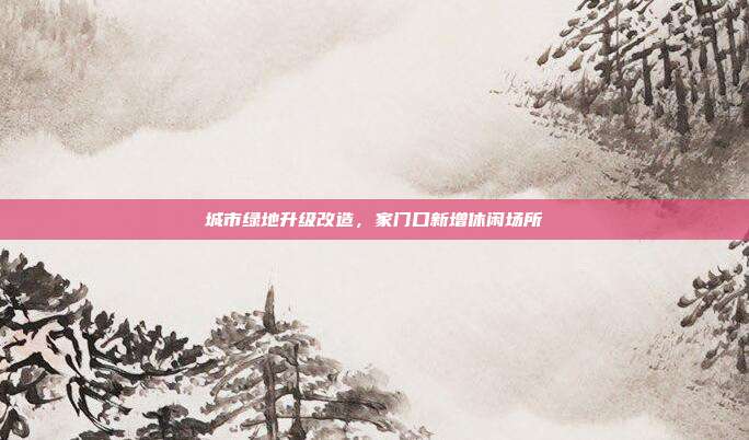 城市绿地升级改造,家门口新增休闲场所
